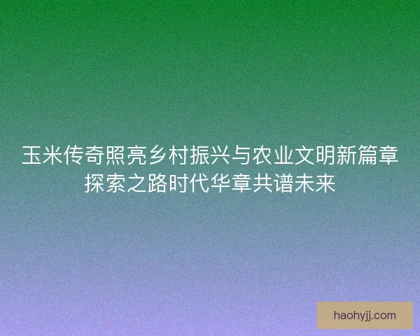 玉米传奇照亮乡村振兴与农业文明新篇章探索之路时代华章共谱未来