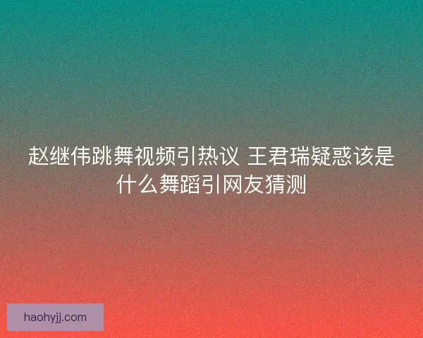 赵继伟跳舞视频引热议 王君瑞疑惑该是什么舞蹈引网友猜测 赵继伟跳舞视频引热议 王君瑞疑惑该是什么舞蹈引网友猜测