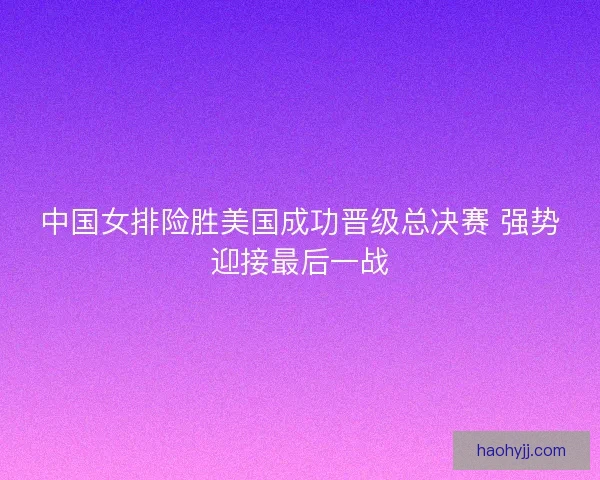 中国女排险胜美国成功晋级总决赛 强势迎接最后一战