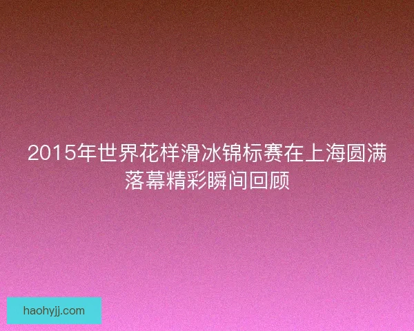 2015年世界花样滑冰锦标赛在上海圆满落幕精彩瞬间回顾