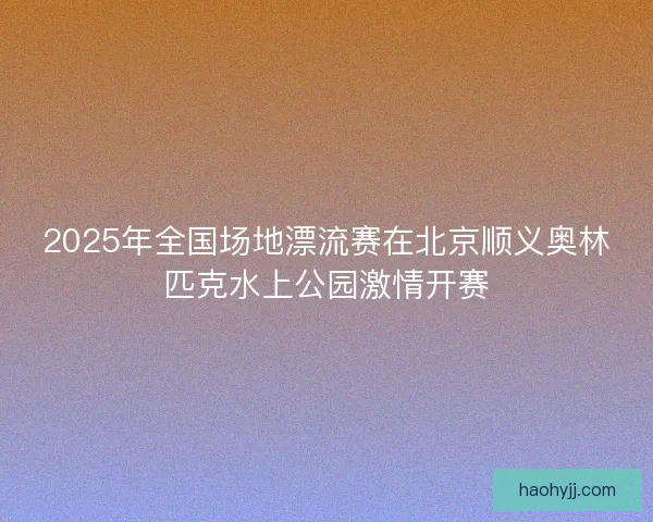 2025年全国场地漂流赛在北京顺义奥林匹克水上公园激情开赛
