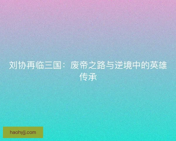 刘协再临三国:废帝之路与逆境中的英雄传承 刘协再临三国:废帝之路与逆境中的英雄传承