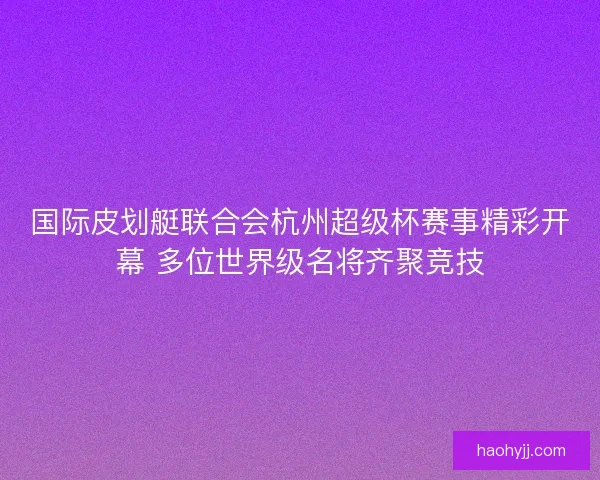 国际皮划艇联合会杭州超级杯赛事精彩开幕 多位世界级名将齐聚竞技