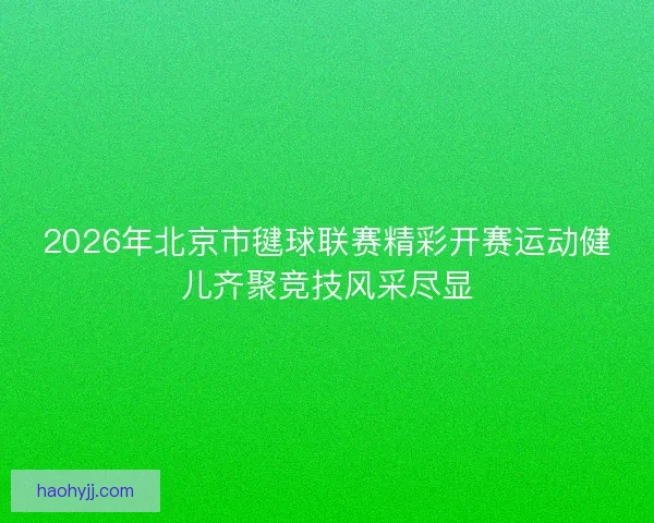 2026年北京市毽球联赛精彩开赛运动健儿齐聚竞技风采尽显
