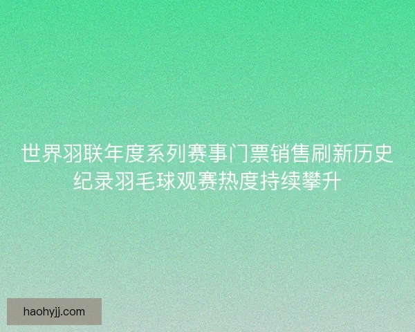 世界羽联年度系列赛事门票销售刷新历史纪录羽毛球观赛热度持续攀升