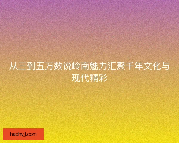 从三到五万数说岭南魅力汇聚千年文化与现代精彩