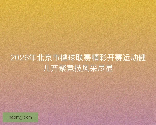 2026年北京市毽球联赛精彩开赛运动健儿齐聚竞技风采尽显