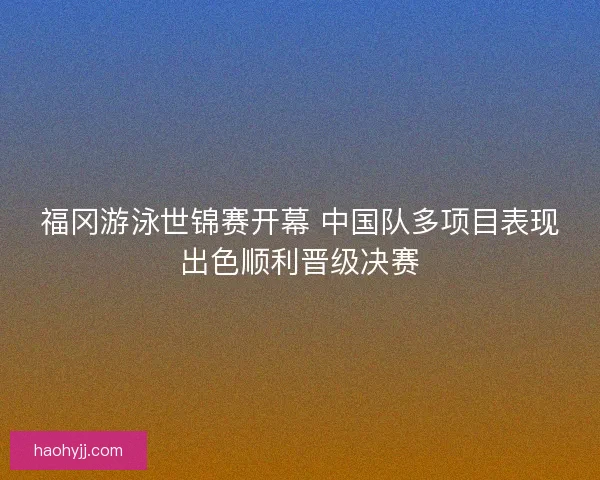 福冈游泳世锦赛开幕 中国队多项目表现出色顺利晋级决赛