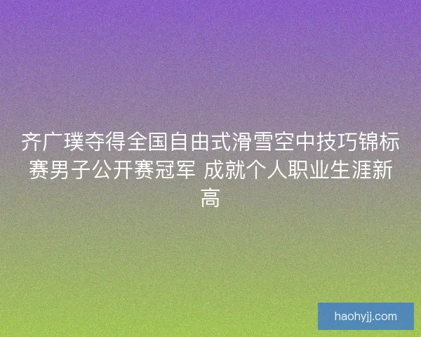 齐广璞夺得全国自由式滑雪空中技巧锦标赛男子公开赛冠军 成就个人职业生涯新高