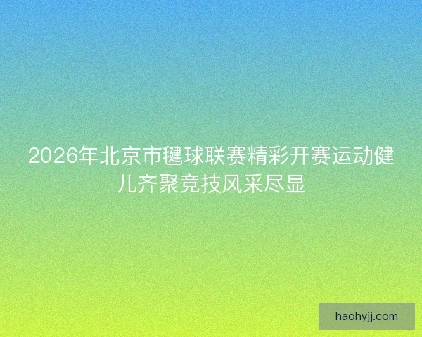 2026年北京市毽球联赛精彩开赛运动健儿齐聚竞技风采尽显