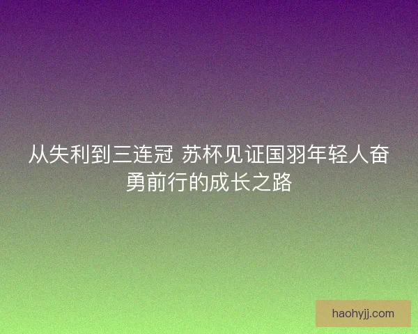 从失利到三连冠 苏杯见证国羽年轻人奋勇前行的成长之路