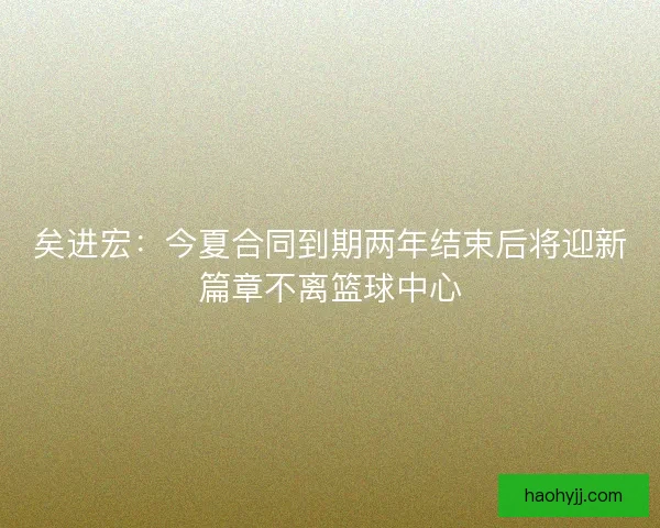 矣进宏：今夏合同到期两年结束后将迎新篇章不离篮球中心