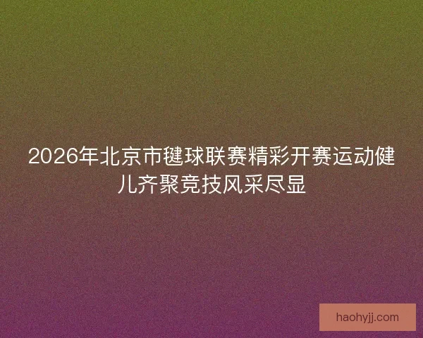 2026年北京市毽球联赛精彩开赛运动健儿齐聚竞技风采尽显