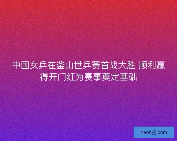 中国女乒在釜山世乒赛首战大胜 顺利赢得开门红为赛事奠定基础