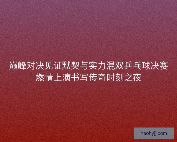 巅峰对决见证默契与实力混双乒乓球决赛燃情上演书写传奇时刻之夜 巅峰对决见证默契与实力混双乒乓球决赛燃情上演书写传奇时刻之夜